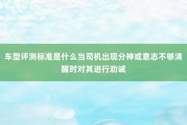 车型评测标准是什么当司机出现分神或意志不够清醒时对其进行劝诫