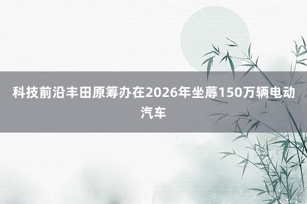 科技前沿丰田原筹办在2026年坐蓐150万辆电动汽车