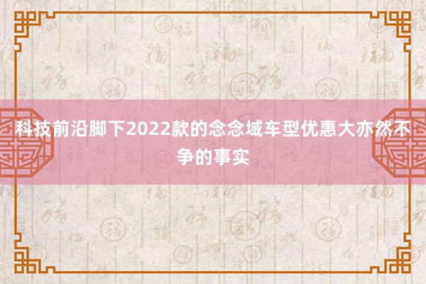 科技前沿脚下2022款的念念域车型优惠大亦然不争的事实