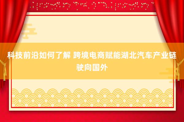 科技前沿如何了解 跨境电商赋能湖北汽车产业链驶向国外