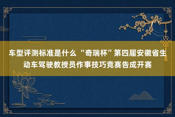 车型评测标准是什么 “奇瑞杯”第四届安徽省生动车驾驶教授员作事技巧竞赛告成开赛