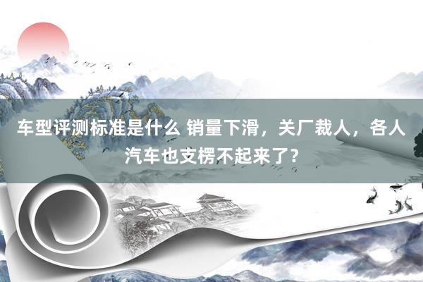 车型评测标准是什么 销量下滑，关厂裁人，各人汽车也支楞不起来了？