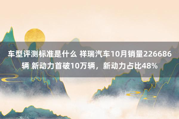 车型评测标准是什么 祥瑞汽车10月销量226686辆 新动力首破10万辆，新动力占比48%