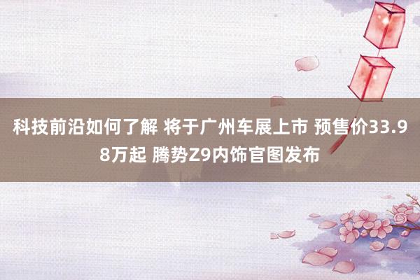 科技前沿如何了解 将于广州车展上市 预售价33.98万起 腾势Z9内饰官图发布