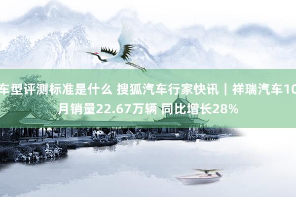 车型评测标准是什么 搜狐汽车行家快讯｜祥瑞汽车10月销量22.67万辆 同比增长28%