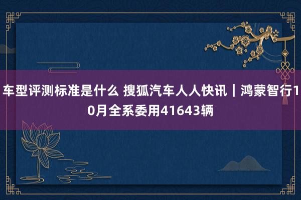 车型评测标准是什么 搜狐汽车人人快讯｜鸿蒙智行10月全系委用41643辆