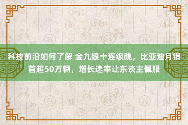 科技前沿如何了解 金九银十连级跳，比亚迪月销首超50万辆，增长速率让东谈主佩服