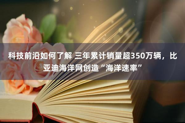 科技前沿如何了解 三年累计销量超350万辆，比亚迪海洋网创造“海洋速率”