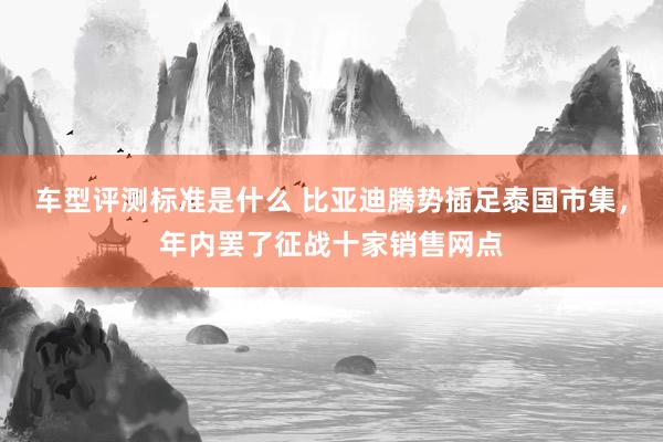 车型评测标准是什么 比亚迪腾势插足泰国市集，年内罢了征战十家销售网点