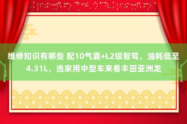 维修知识有哪些 配10气囊+L2级智驾，油耗低至4.31L，选家用中型车来看丰田亚洲龙