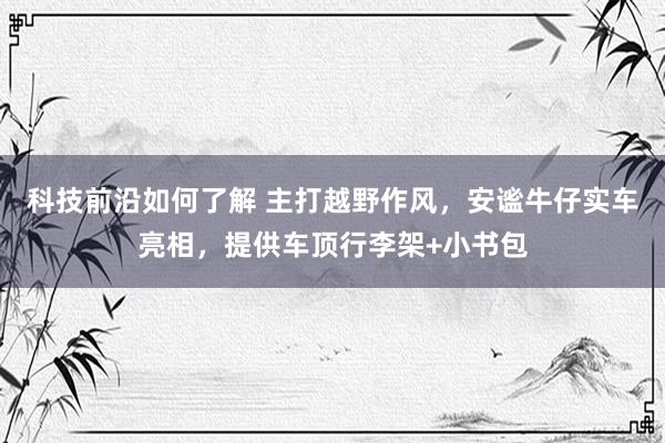 科技前沿如何了解 主打越野作风，安谧牛仔实车亮相，提供车顶行李架+小书包