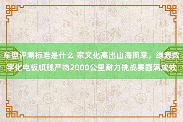 车型评测标准是什么 家文化高出山海而来，绿源数字化电板旗舰产物2000公里耐力挑战赛圆满成效