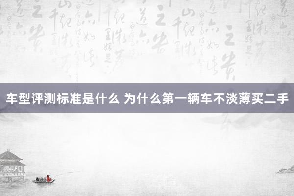 车型评测标准是什么 为什么第一辆车不淡薄买二手