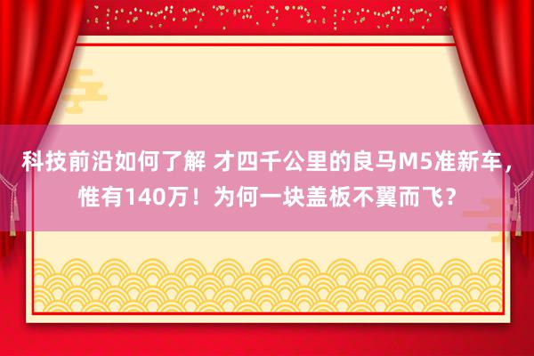 科技前沿如何了解 才四千公里的良马M5准新车，惟有140万！为何一块盖板不翼而飞？