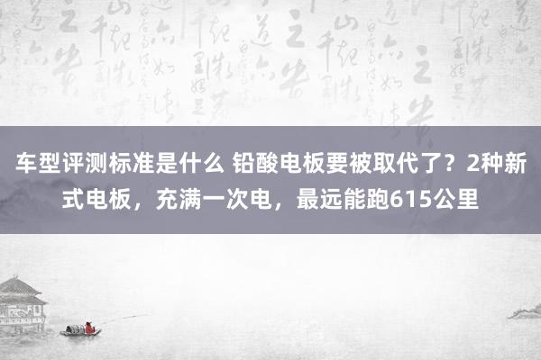 车型评测标准是什么 铅酸电板要被取代了？2种新式电板，充满一次电，最远能跑615公里