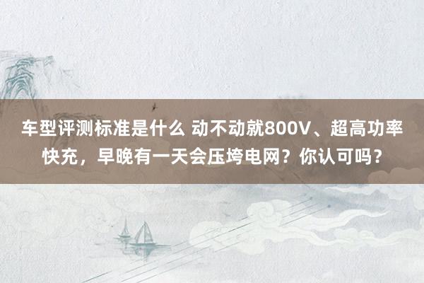 车型评测标准是什么 动不动就800V、超高功率快充，早晚有一天会压垮电网？你认可吗？