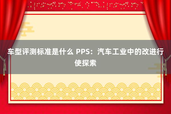 车型评测标准是什么 PPS：汽车工业中的改进行使探索