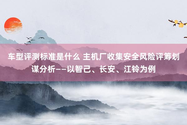 车型评测标准是什么 主机厂收集安全风险评筹划谋分析——以智己、长安、江铃为例