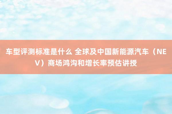 车型评测标准是什么 全球及中国新能源汽车（NEV）商场鸿沟和增长率预估讲授