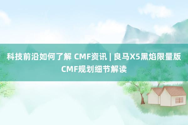 科技前沿如何了解 CMF资讯 | 良马X5黑焰限量版CMF规划细节解读