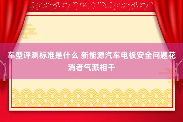 车型评测标准是什么 新能源汽车电板安全问题花消者气派相干