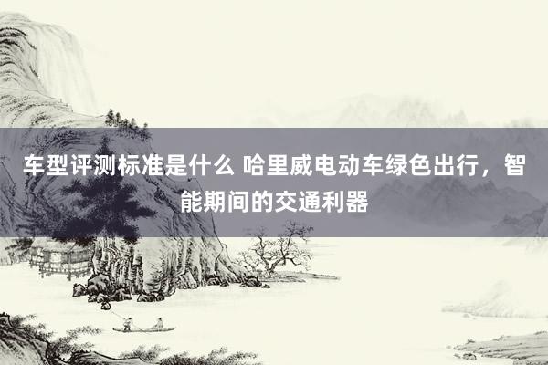 车型评测标准是什么 哈里威电动车绿色出行，智能期间的交通利器