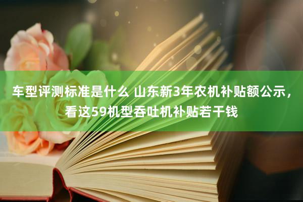 车型评测标准是什么 山东新3年农机补贴额公示，看这59机型吞吐机补贴若干钱