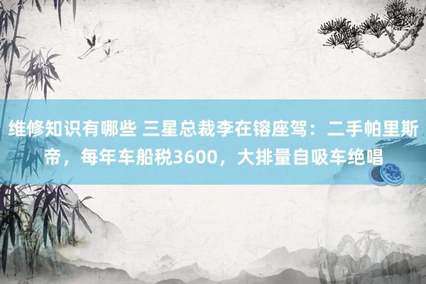 维修知识有哪些 三星总裁李在镕座驾：二手帕里斯帝，每年车船税3600，大排量自吸车绝唱