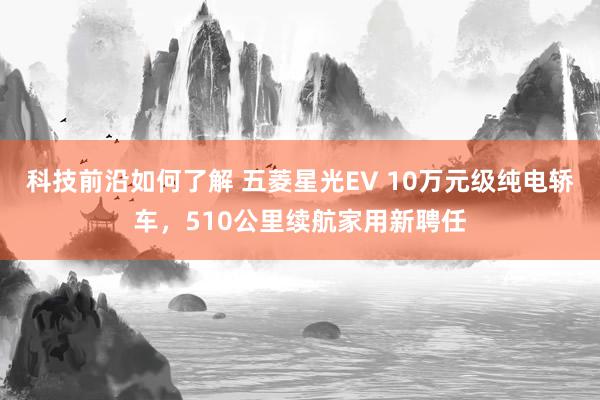 科技前沿如何了解 五菱星光EV 10万元级纯电轿车，510公里续航家用新聘任