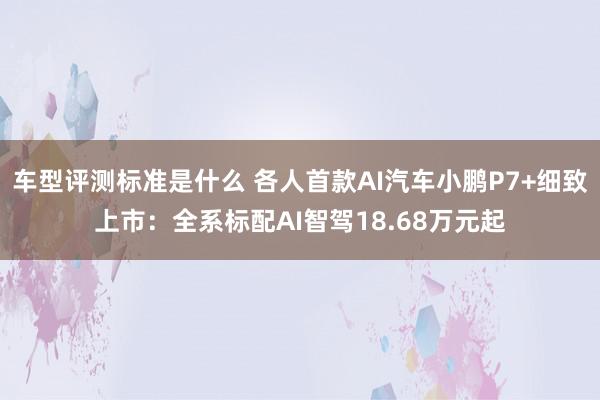 车型评测标准是什么 各人首款AI汽车小鹏P7+细致上市：全系标配AI智驾18.68万元起