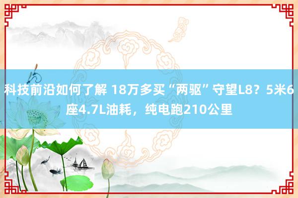 科技前沿如何了解 18万多买“两驱”守望L8？5米6座4.7L油耗，纯电跑210公里