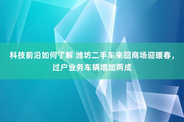 科技前沿如何了解 潍坊二手车来回商场迎暖春，过户业务车辆增加两成