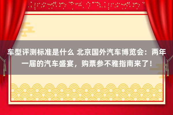 车型评测标准是什么 北京国外汽车博览会：两年一届的汽车盛宴，购票参不雅指南来了！