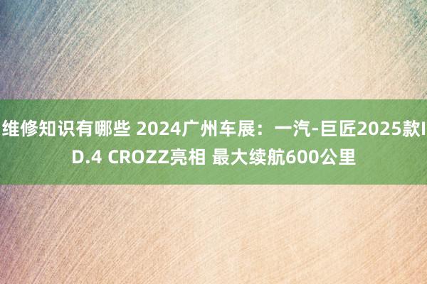 维修知识有哪些 2024广州车展：一汽-巨匠2025款ID.4 CROZZ亮相 最大续航600公里