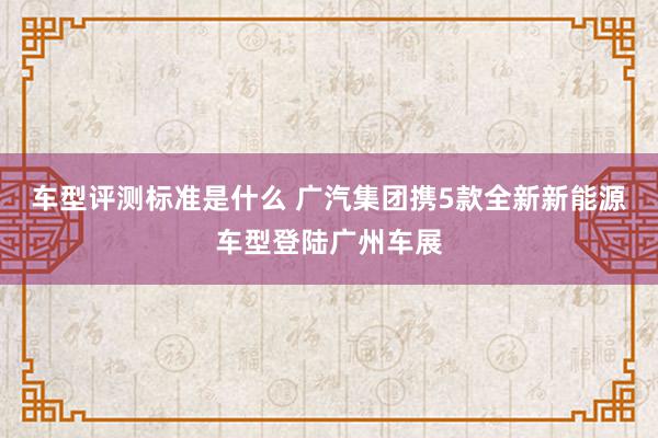 车型评测标准是什么 广汽集团携5款全新新能源车型登陆广州车展