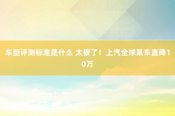 车型评测标准是什么 太狠了！上汽全球某车直降10万