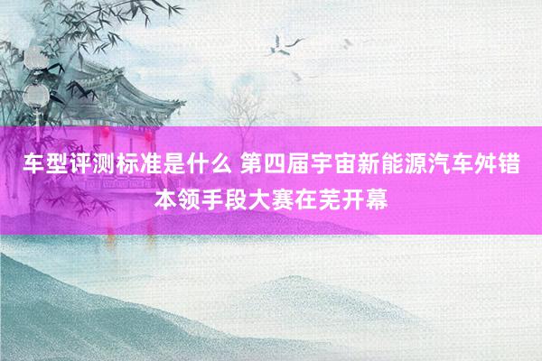 车型评测标准是什么 第四届宇宙新能源汽车舛错本领手段大赛在芜开幕