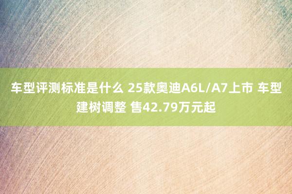 车型评测标准是什么 25款奥迪A6L/A7上市 车型建树调整 售42.79万元起