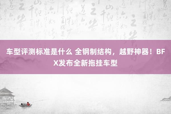 车型评测标准是什么 全钢制结构，越野神器！BFX发布全新拖挂车型