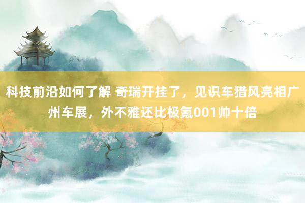 科技前沿如何了解 奇瑞开挂了，见识车猎风亮相广州车展，外不雅还比极氪001帅十倍