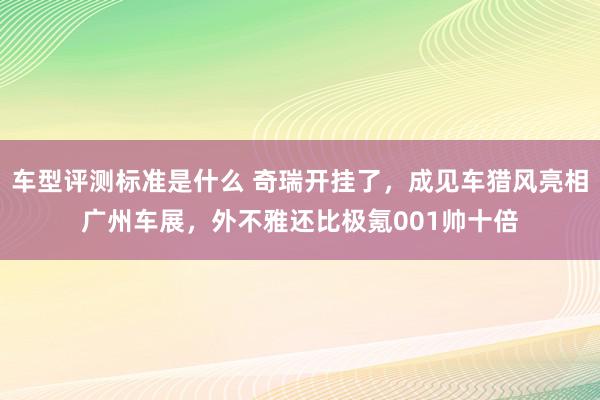 车型评测标准是什么 奇瑞开挂了，成见车猎风亮相广州车展，外不雅还比极氪001帅十倍