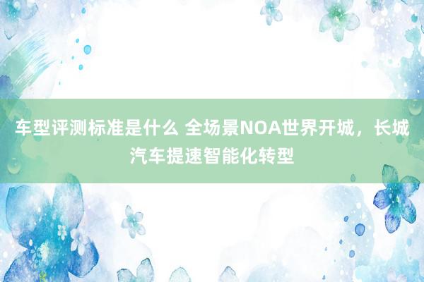 车型评测标准是什么 全场景NOA世界开城，长城汽车提速智能化转型