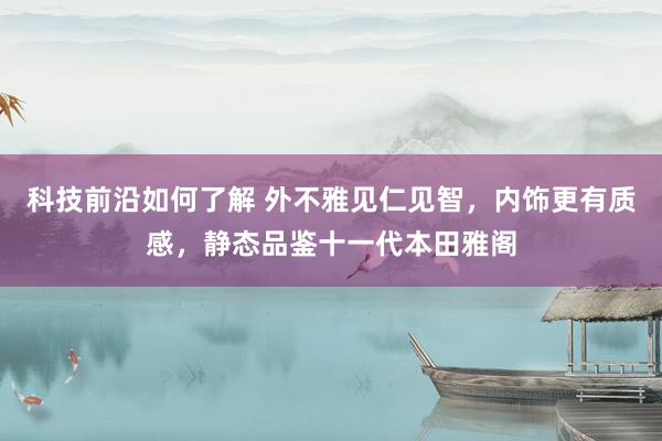 科技前沿如何了解 外不雅见仁见智，内饰更有质感，静态品鉴十一代本田雅阁