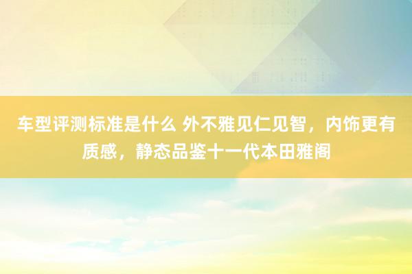 车型评测标准是什么 外不雅见仁见智，内饰更有质感，静态品鉴十一代本田雅阁