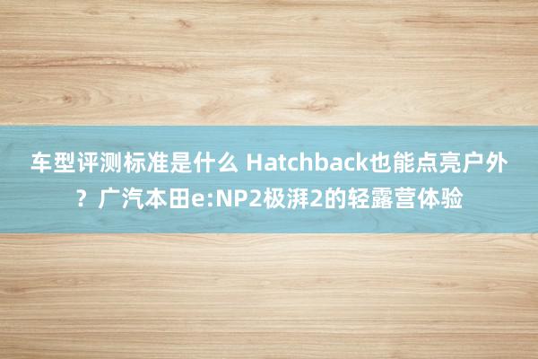 车型评测标准是什么 Hatchback也能点亮户外？广汽本田e:NP2极湃2的轻露营体验