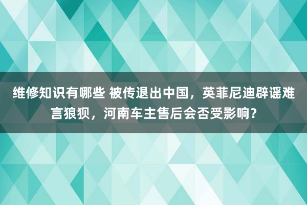 维修知识有哪些 被传退出中国，英菲尼迪辟谣难言狼狈，河南车主售后会否受影响？