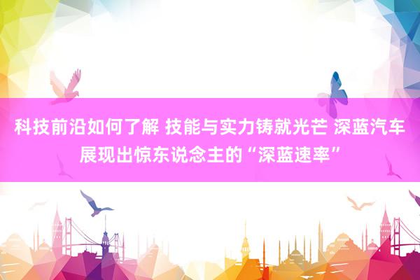 科技前沿如何了解 技能与实力铸就光芒 深蓝汽车展现出惊东说念主的“深蓝速率”