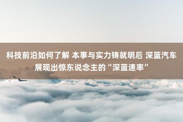 科技前沿如何了解 本事与实力铸就明后 深蓝汽车展现出惊东说念主的“深蓝速率”