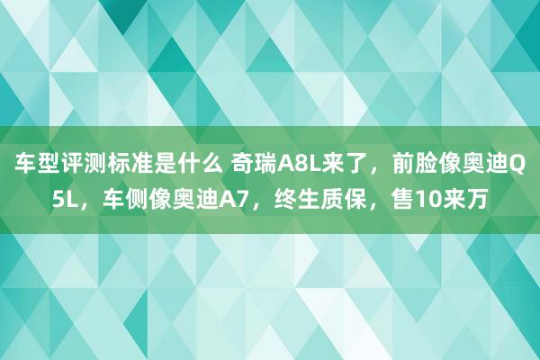 车型评测标准是什么 奇瑞A8L来了，前脸像奥迪Q5L，车侧像奥迪A7，终生质保，售10来万