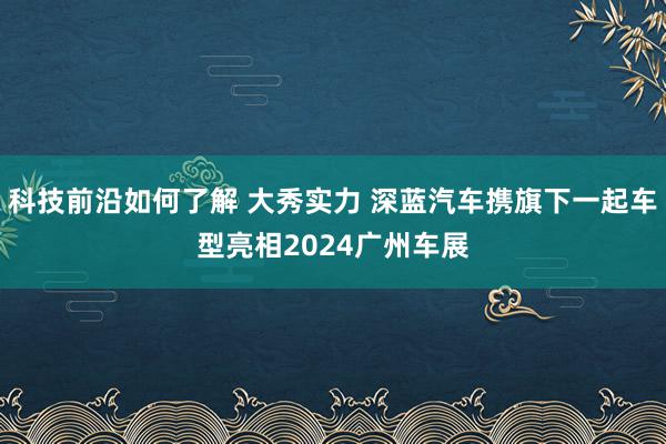 科技前沿如何了解 大秀实力 深蓝汽车携旗下一起车型亮相2024广州车展